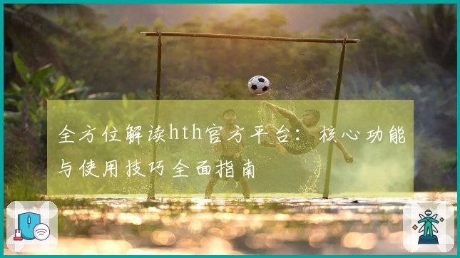 全方位解读hth官方平台：核心功能与使用技巧全面指南