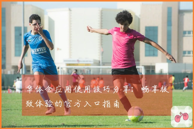 华体会应用使用技巧分享：畅享极致体验的官方入口指南